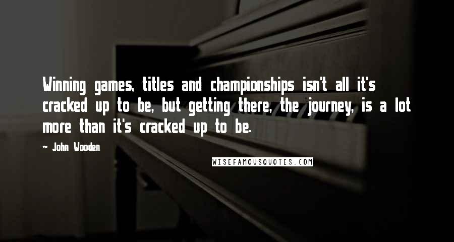 John Wooden Quotes: Winning games, titles and championships isn't all it's cracked up to be, but getting there, the journey, is a lot more than it's cracked up to be.