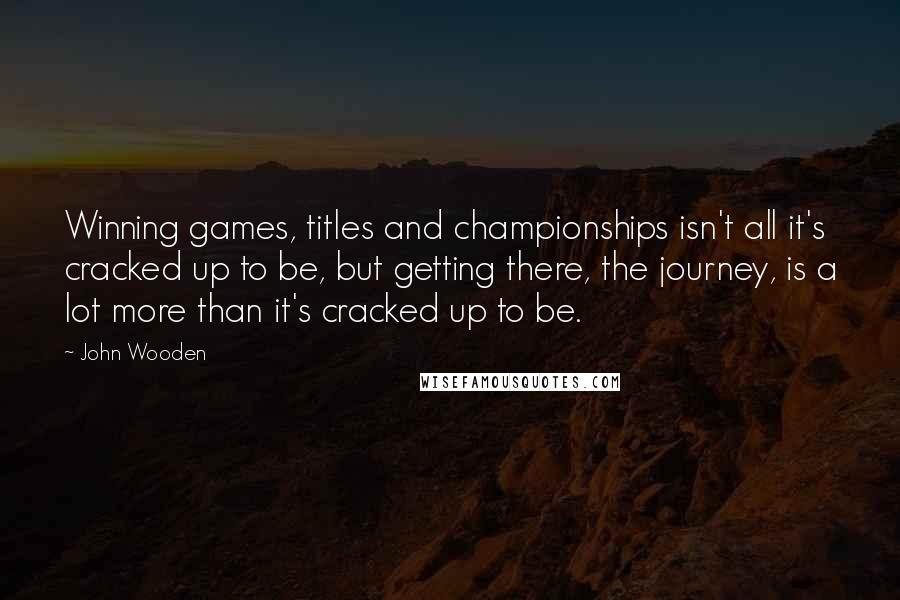 John Wooden Quotes: Winning games, titles and championships isn't all it's cracked up to be, but getting there, the journey, is a lot more than it's cracked up to be.