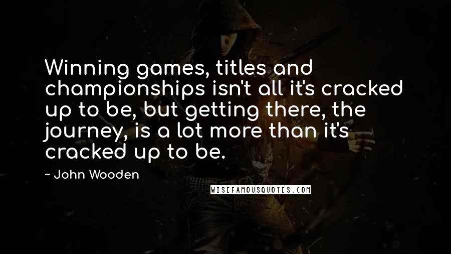 John Wooden Quotes: Winning games, titles and championships isn't all it's cracked up to be, but getting there, the journey, is a lot more than it's cracked up to be.