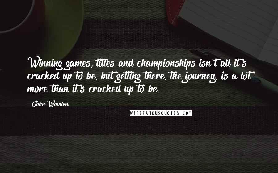 John Wooden Quotes: Winning games, titles and championships isn't all it's cracked up to be, but getting there, the journey, is a lot more than it's cracked up to be.