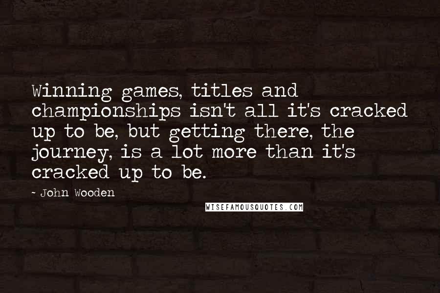 John Wooden Quotes: Winning games, titles and championships isn't all it's cracked up to be, but getting there, the journey, is a lot more than it's cracked up to be.