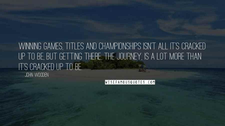 John Wooden Quotes: Winning games, titles and championships isn't all it's cracked up to be, but getting there, the journey, is a lot more than it's cracked up to be.