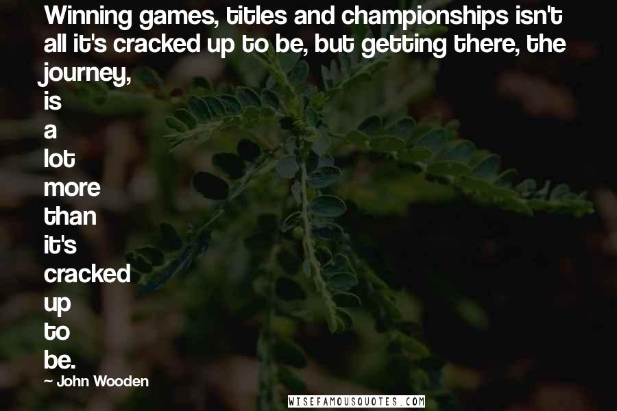 John Wooden Quotes: Winning games, titles and championships isn't all it's cracked up to be, but getting there, the journey, is a lot more than it's cracked up to be.