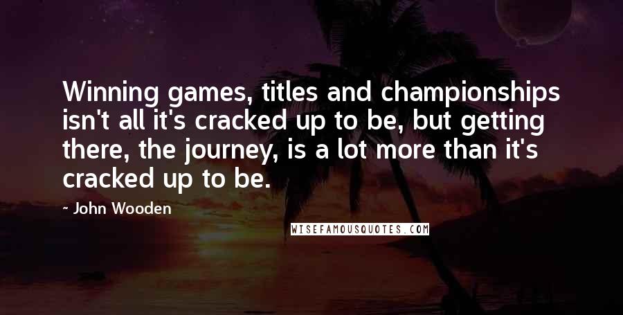 John Wooden Quotes: Winning games, titles and championships isn't all it's cracked up to be, but getting there, the journey, is a lot more than it's cracked up to be.