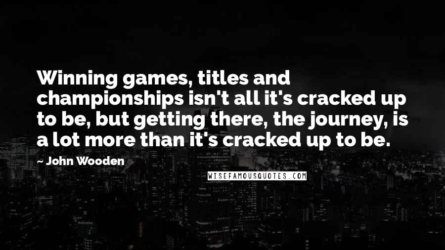 John Wooden Quotes: Winning games, titles and championships isn't all it's cracked up to be, but getting there, the journey, is a lot more than it's cracked up to be.