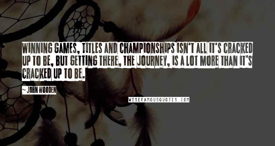 John Wooden Quotes: Winning games, titles and championships isn't all it's cracked up to be, but getting there, the journey, is a lot more than it's cracked up to be.