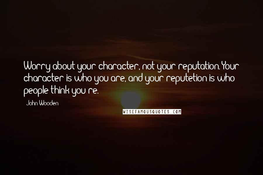 John Wooden Quotes: Worry about your character, not your reputation. Your character is who you are, and your reputetion is who people think you re.