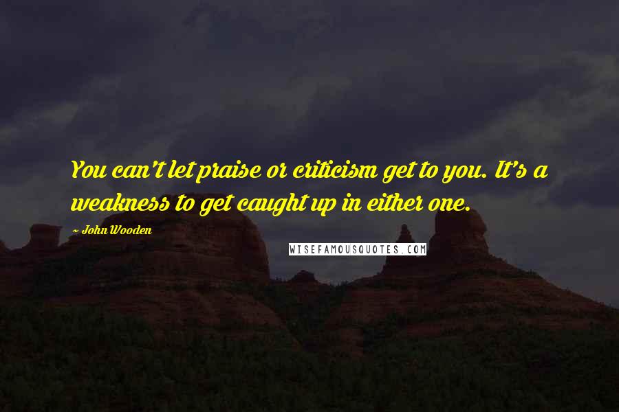 John Wooden Quotes: You can't let praise or criticism get to you. It's a weakness to get caught up in either one.