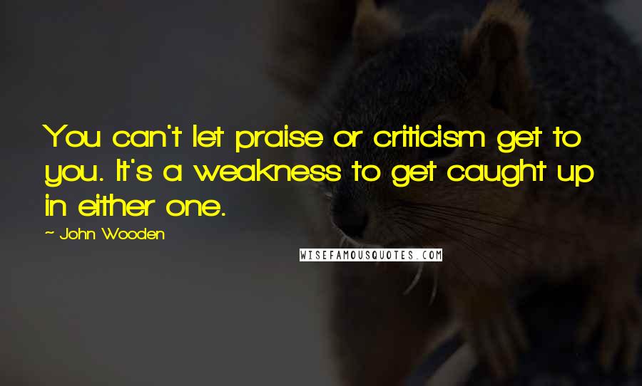 John Wooden Quotes: You can't let praise or criticism get to you. It's a weakness to get caught up in either one.