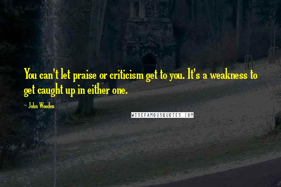 John Wooden Quotes: You can't let praise or criticism get to you. It's a weakness to get caught up in either one.