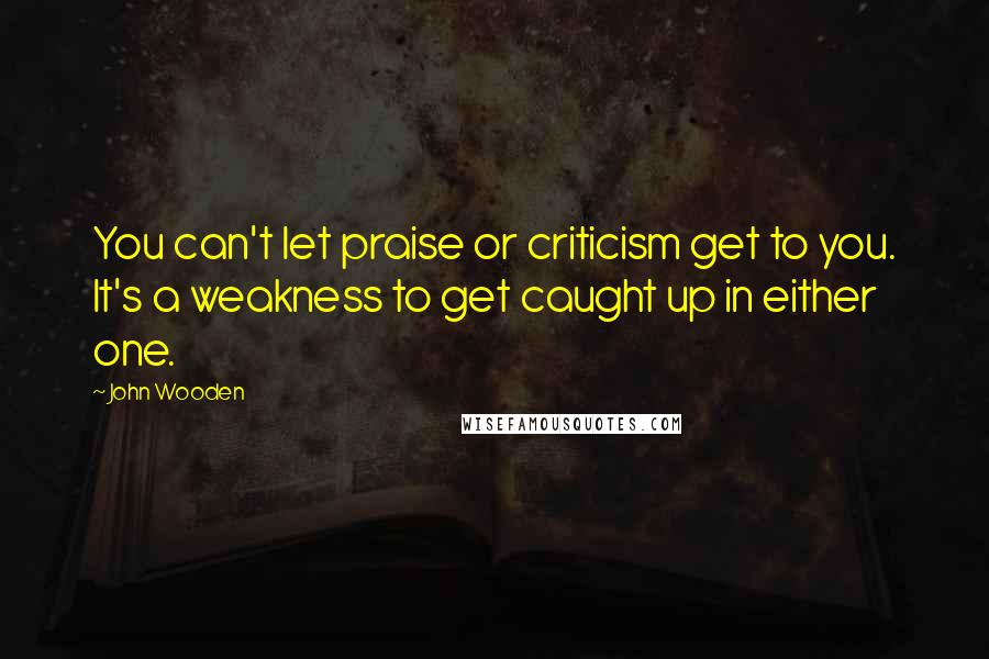 John Wooden Quotes: You can't let praise or criticism get to you. It's a weakness to get caught up in either one.