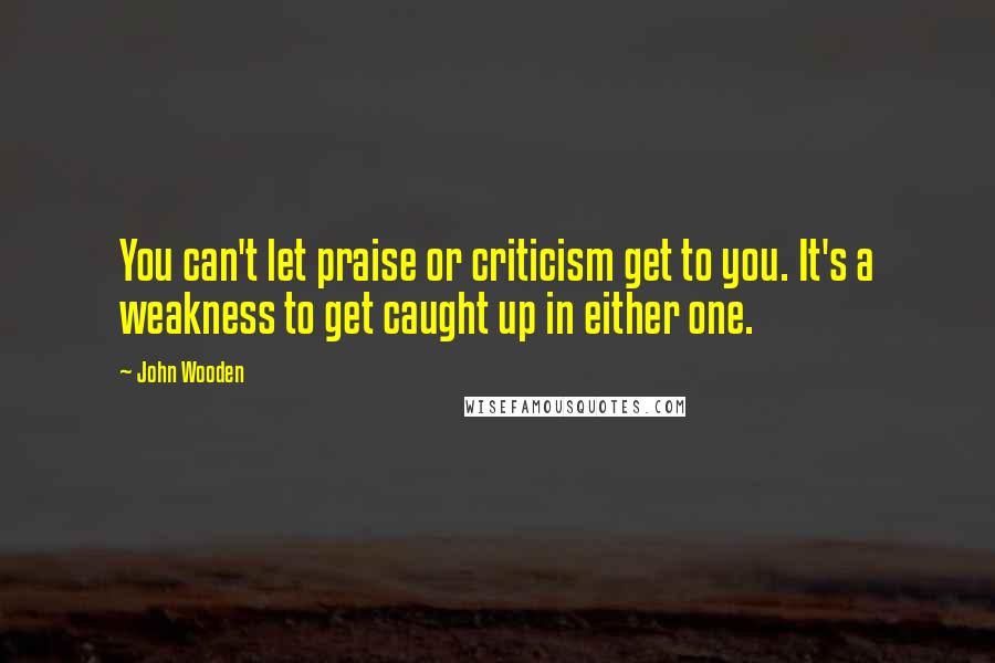 John Wooden Quotes: You can't let praise or criticism get to you. It's a weakness to get caught up in either one.