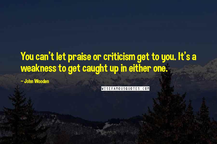 John Wooden Quotes: You can't let praise or criticism get to you. It's a weakness to get caught up in either one.