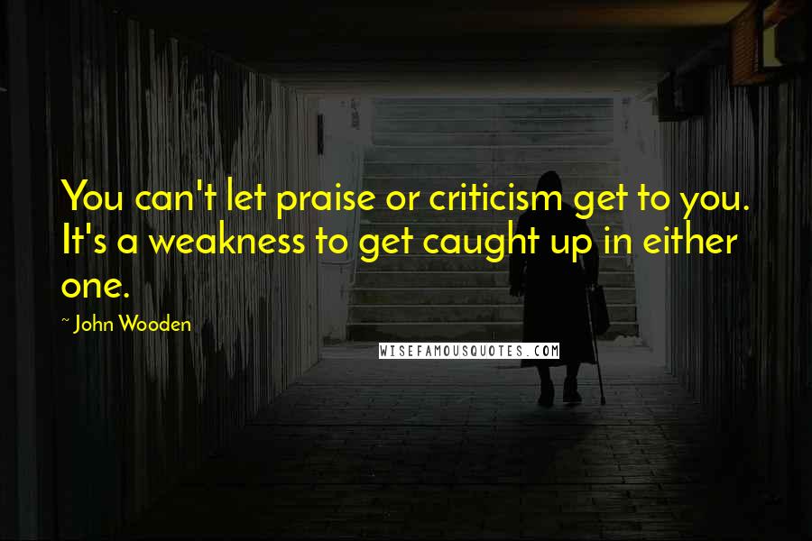 John Wooden Quotes: You can't let praise or criticism get to you. It's a weakness to get caught up in either one.