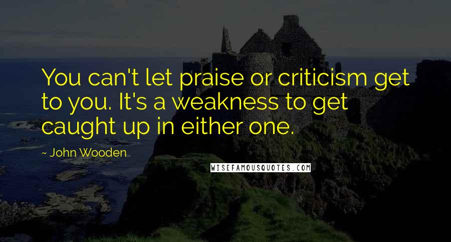 John Wooden Quotes: You can't let praise or criticism get to you. It's a weakness to get caught up in either one.