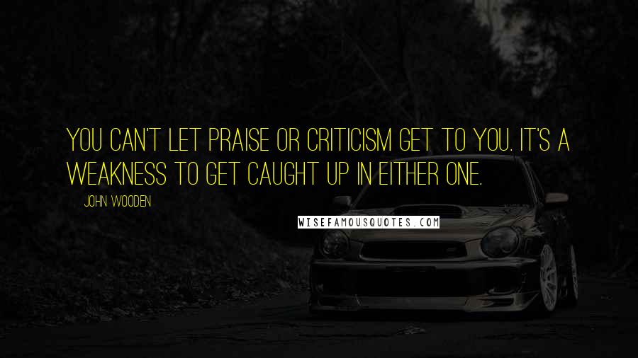 John Wooden Quotes: You can't let praise or criticism get to you. It's a weakness to get caught up in either one.