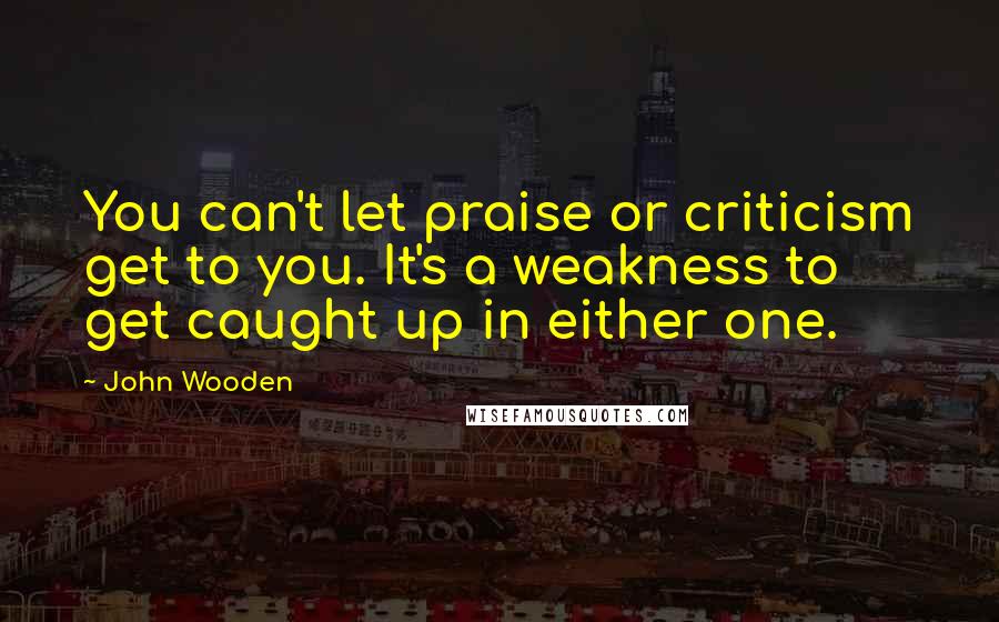 John Wooden Quotes: You can't let praise or criticism get to you. It's a weakness to get caught up in either one.