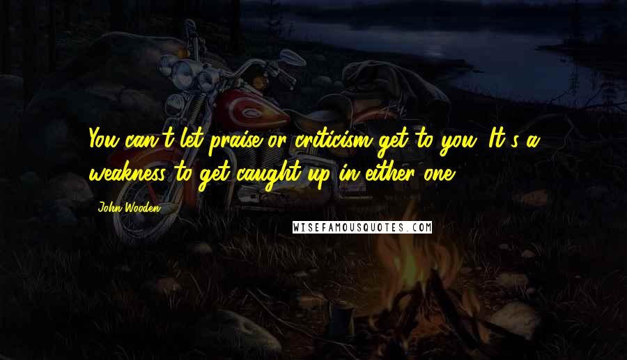 John Wooden Quotes: You can't let praise or criticism get to you. It's a weakness to get caught up in either one.