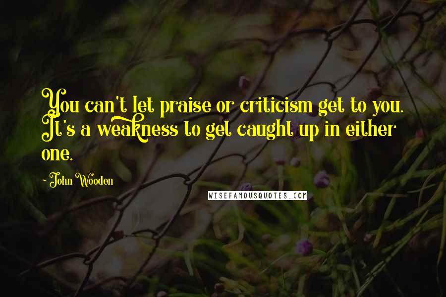 John Wooden Quotes: You can't let praise or criticism get to you. It's a weakness to get caught up in either one.