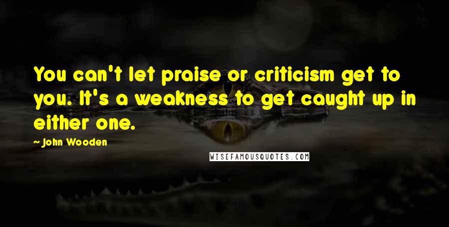 John Wooden Quotes: You can't let praise or criticism get to you. It's a weakness to get caught up in either one.