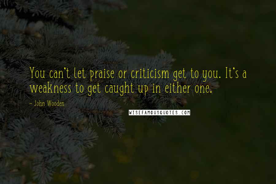 John Wooden Quotes: You can't let praise or criticism get to you. It's a weakness to get caught up in either one.
