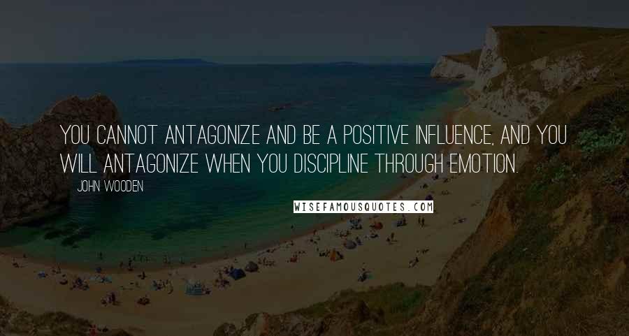 John Wooden Quotes: You cannot antagonize and be a positive influence, and you will antagonize when you discipline through emotion.