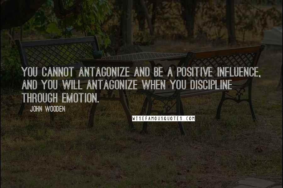 John Wooden Quotes: You cannot antagonize and be a positive influence, and you will antagonize when you discipline through emotion.