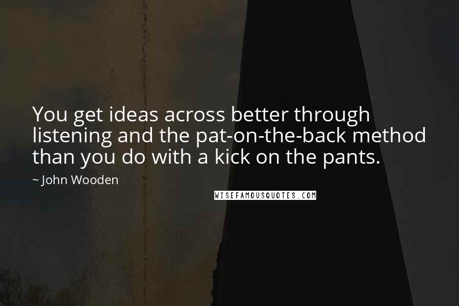 John Wooden Quotes: You get ideas across better through listening and the pat-on-the-back method than you do with a kick on the pants.