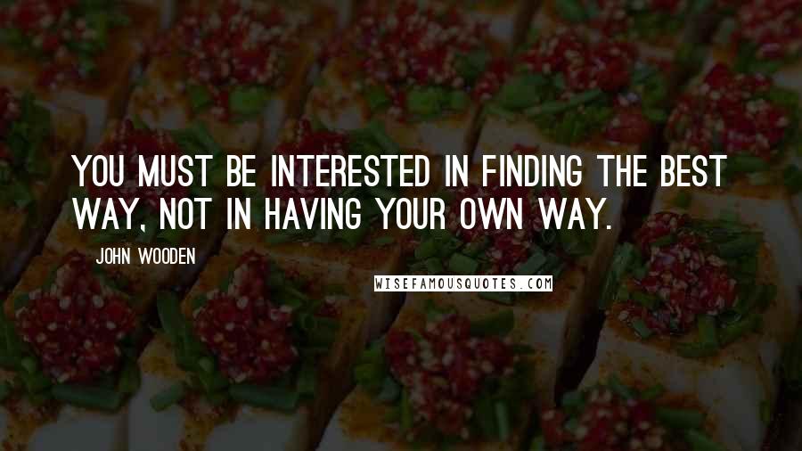 John Wooden Quotes: You must be interested in finding the best way, not in having your own way.