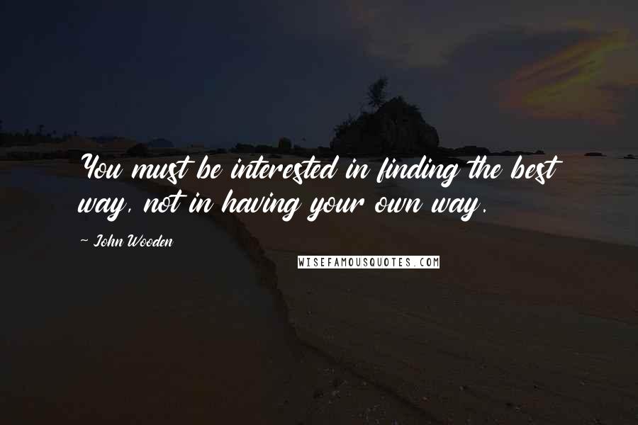 John Wooden Quotes: You must be interested in finding the best way, not in having your own way.