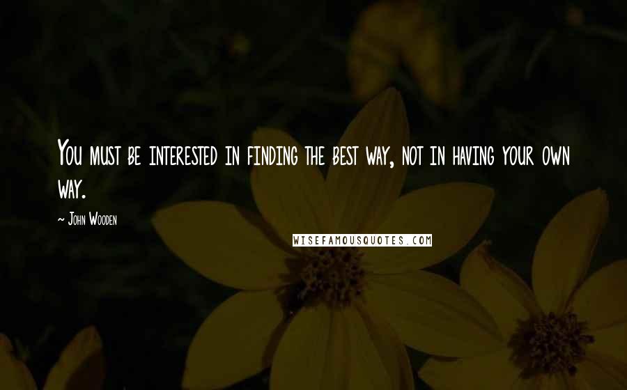 John Wooden Quotes: You must be interested in finding the best way, not in having your own way.