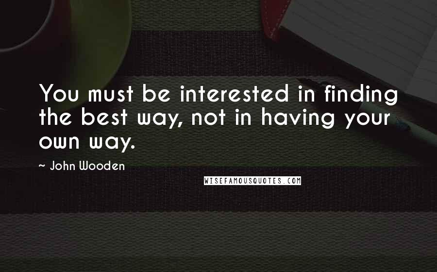 John Wooden Quotes: You must be interested in finding the best way, not in having your own way.