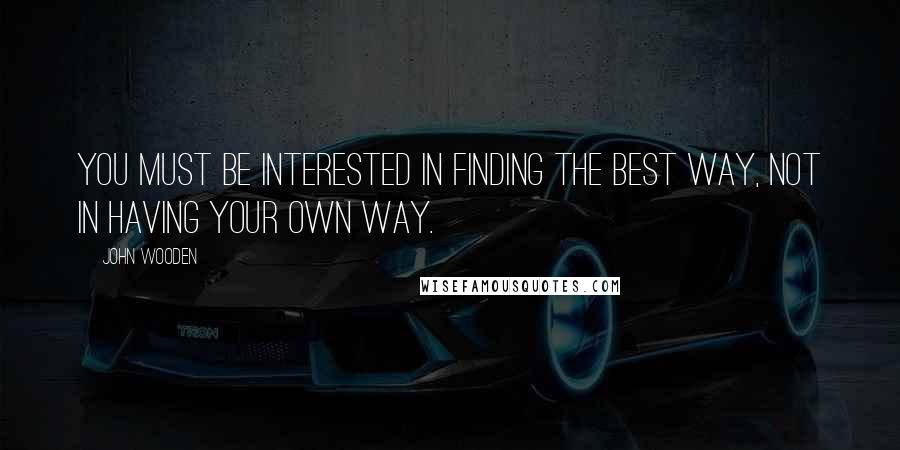John Wooden Quotes: You must be interested in finding the best way, not in having your own way.