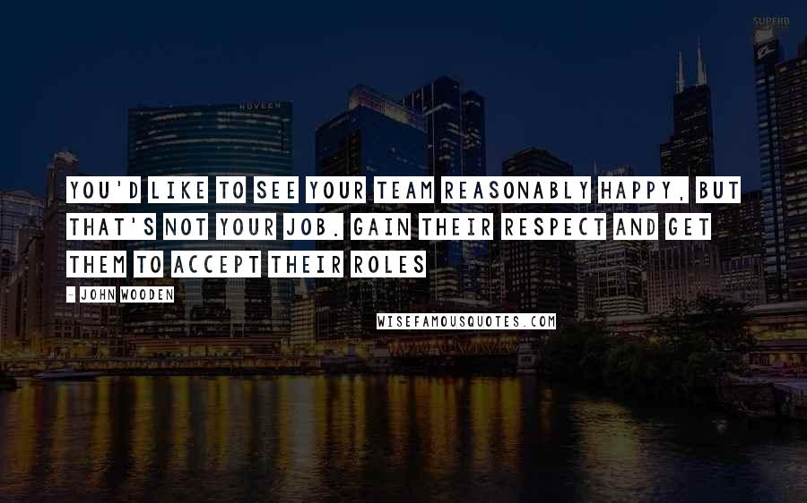 John Wooden Quotes: You'd like to see your team reasonably happy, but that's not your job. Gain their respect and get them to accept their roles