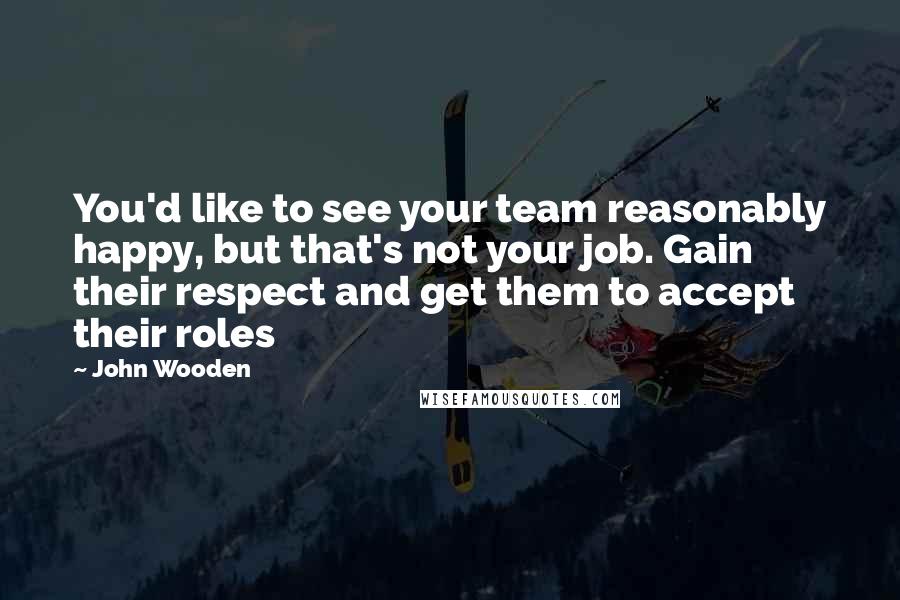 John Wooden Quotes: You'd like to see your team reasonably happy, but that's not your job. Gain their respect and get them to accept their roles