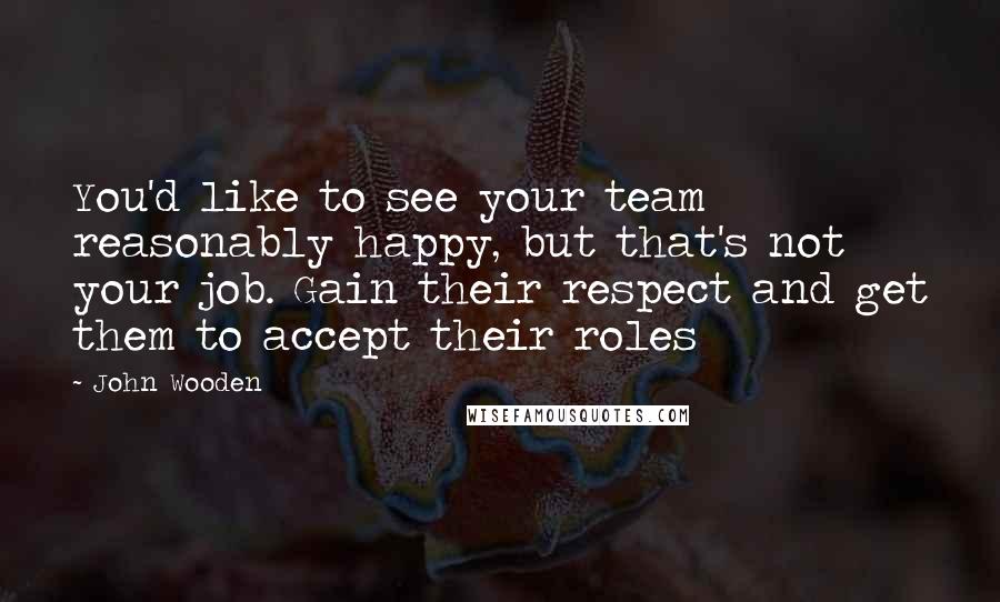 John Wooden Quotes: You'd like to see your team reasonably happy, but that's not your job. Gain their respect and get them to accept their roles