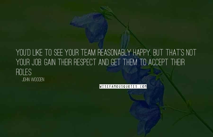 John Wooden Quotes: You'd like to see your team reasonably happy, but that's not your job. Gain their respect and get them to accept their roles