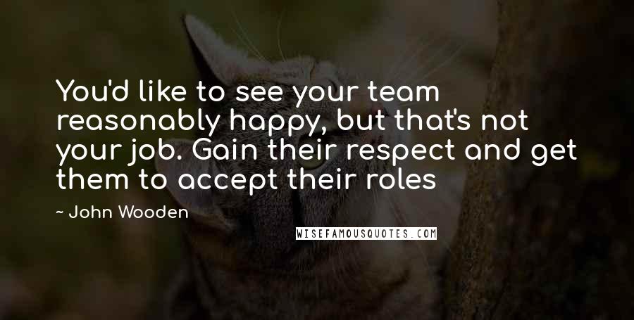 John Wooden Quotes: You'd like to see your team reasonably happy, but that's not your job. Gain their respect and get them to accept their roles