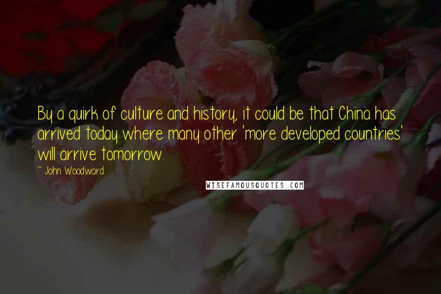 John Woodward Quotes: By a quirk of culture and history, it could be that China has arrived today where many other 'more developed countries' will arrive tomorrow.