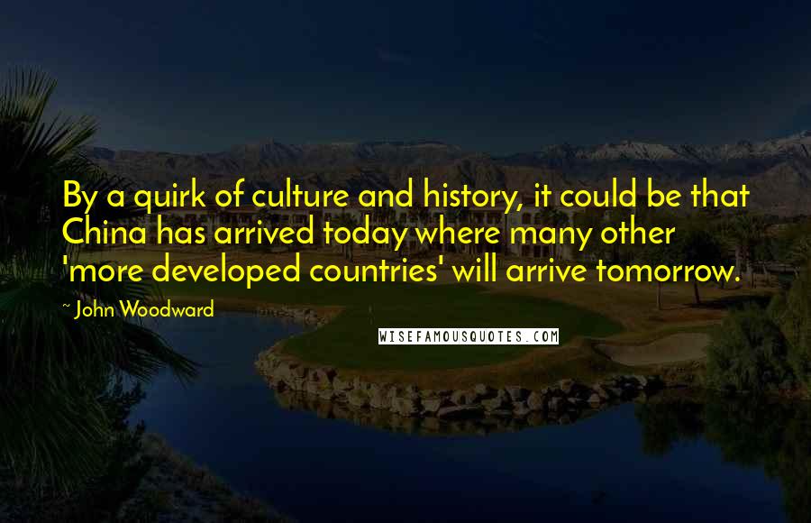 John Woodward Quotes: By a quirk of culture and history, it could be that China has arrived today where many other 'more developed countries' will arrive tomorrow.