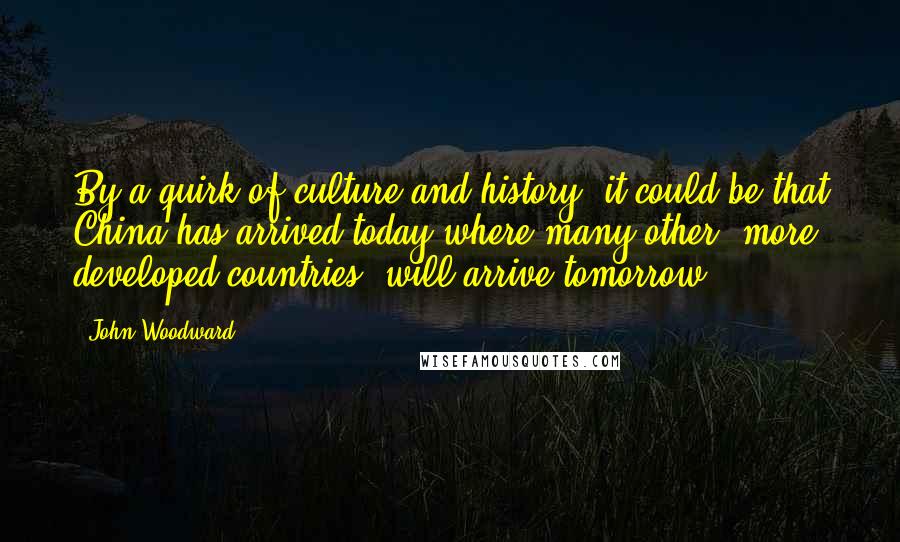 John Woodward Quotes: By a quirk of culture and history, it could be that China has arrived today where many other 'more developed countries' will arrive tomorrow.