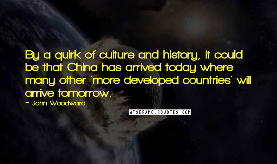 John Woodward Quotes: By a quirk of culture and history, it could be that China has arrived today where many other 'more developed countries' will arrive tomorrow.