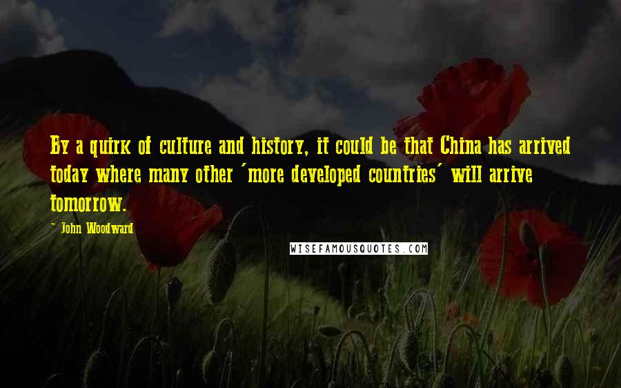 John Woodward Quotes: By a quirk of culture and history, it could be that China has arrived today where many other 'more developed countries' will arrive tomorrow.