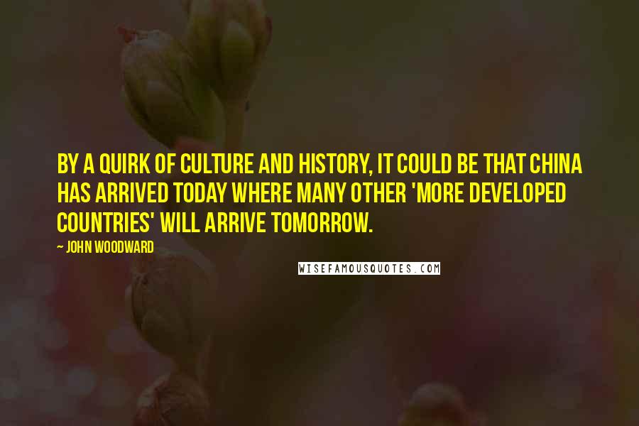John Woodward Quotes: By a quirk of culture and history, it could be that China has arrived today where many other 'more developed countries' will arrive tomorrow.