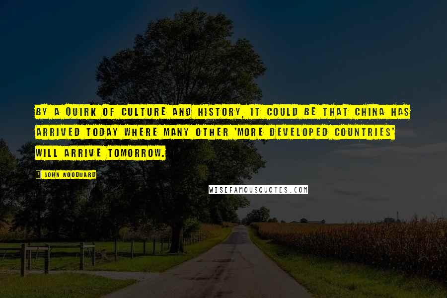 John Woodward Quotes: By a quirk of culture and history, it could be that China has arrived today where many other 'more developed countries' will arrive tomorrow.