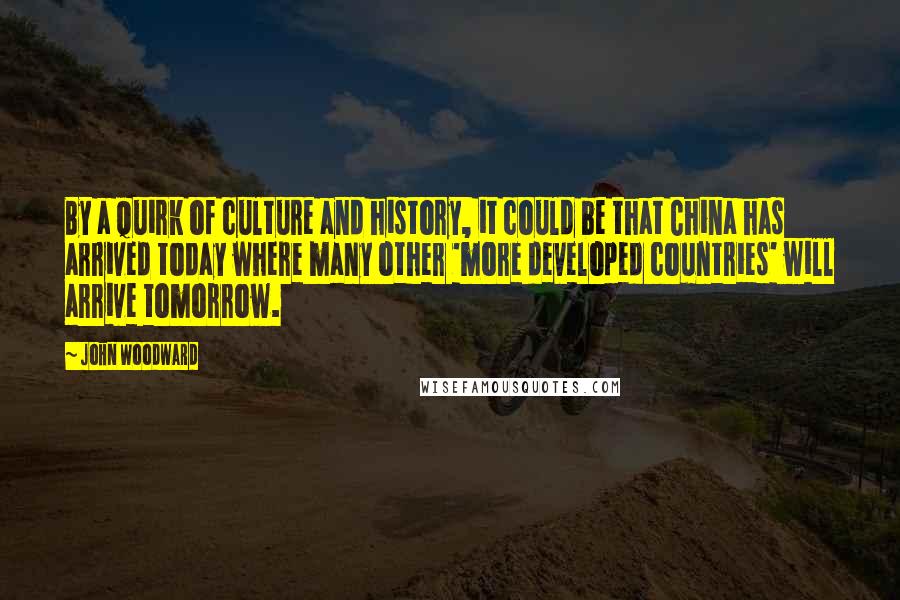 John Woodward Quotes: By a quirk of culture and history, it could be that China has arrived today where many other 'more developed countries' will arrive tomorrow.