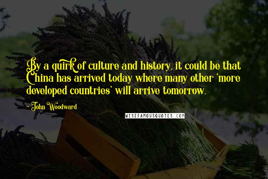 John Woodward Quotes: By a quirk of culture and history, it could be that China has arrived today where many other 'more developed countries' will arrive tomorrow.