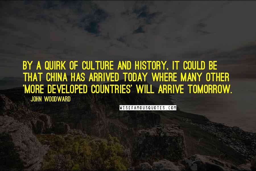 John Woodward Quotes: By a quirk of culture and history, it could be that China has arrived today where many other 'more developed countries' will arrive tomorrow.