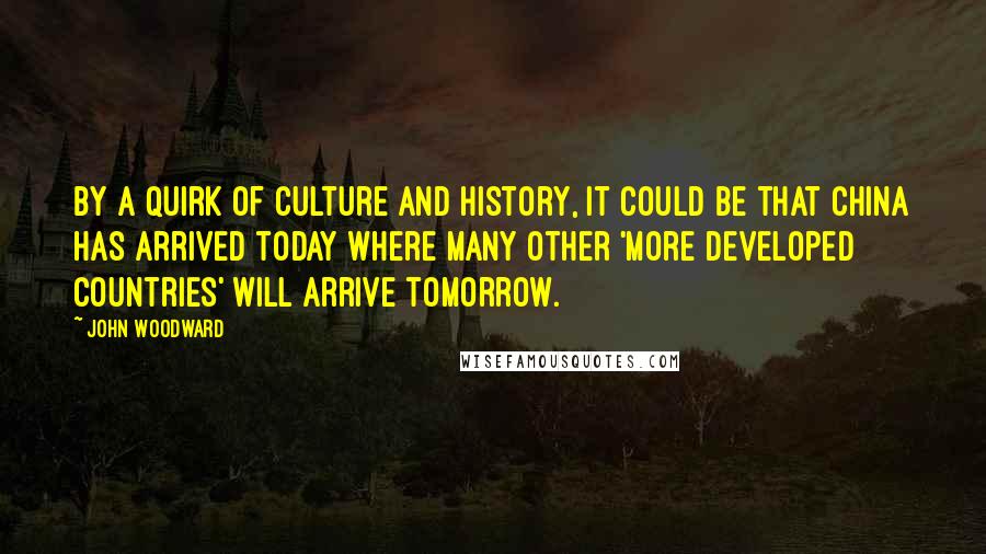 John Woodward Quotes: By a quirk of culture and history, it could be that China has arrived today where many other 'more developed countries' will arrive tomorrow.