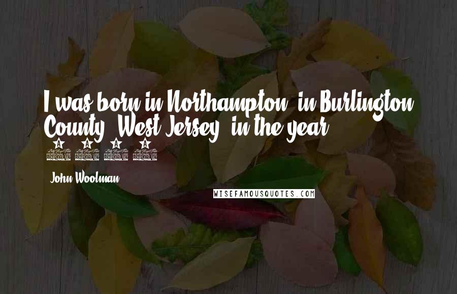 John Woolman Quotes: I was born in Northampton, in Burlington County, West Jersey, in the year 1720.